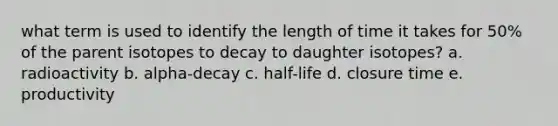 what term is used to identify the length of time it takes for 50% of the parent isotopes to decay to daughter isotopes? a. radioactivity b. alpha-decay c. half-life d. closure time e. productivity