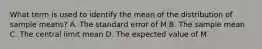 What term is used to identify the mean of the distribution of sample means? A. The standard error of M B. The sample mean C. The central limit mean D. The expected value of M