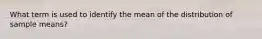 What term is used to identify the mean of the distribution of sample means?