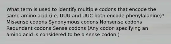 What term is used to identify multiple codons that encode the same amino acid (i.e. UUU and UUC both encode phenylalanine)? Missense codons Synonymous codons Nonsense codons Redundant codons Sense codons (Any codon specifying an amino acid is considered to be a sense codon.)