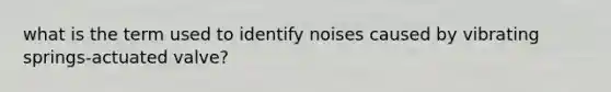 what is the term used to identify noises caused by vibrating springs-actuated valve?