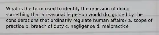 What is the term used to identify the omission of doing something that a reasonable person would do, guided by the considerations that ordinarily regulate human affairs? a. scope of practice b. breach of duty c. negligence d. malpractice