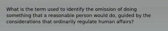 What is the term used to identify the omission of doing something that a reasonable person would do, guided by the considerations that ordinarily regulate human affairs?