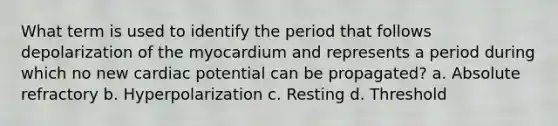 What term is used to identify the period that follows depolarization of the myocardium and represents a period during which no new cardiac potential can be propagated? a. Absolute refractory b. Hyperpolarization c. Resting d. Threshold