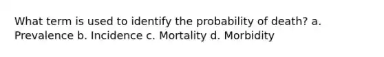 What term is used to identify the probability of death? a. Prevalence b. Incidence c. Mortality d. Morbidity