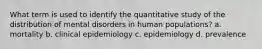 What term is used to identify the quantitative study of the distribution of mental disorders in human populations? a. mortality b. clinical epidemiology c. epidemiology d. prevalence