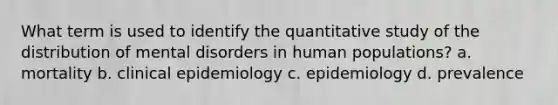 What term is used to identify the quantitative study of the distribution of mental disorders in human populations? a. mortality b. clinical epidemiology c. epidemiology d. prevalence