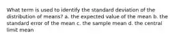 What term is used to identify the standard deviation of the distribution of means? a. the expected value of the mean b. the standard error of the mean c. the sample mean d. the central limit mean