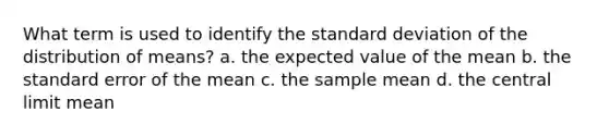 What term is used to identify the standard deviation of the distribution of means? a. the expected value of the mean b. the standard error of the mean c. the sample mean d. the central limit mean