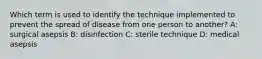 Which term is used to identify the technique implemented to prevent the spread of disease from one person to another? A: surgical asepsis B: disinfection C: sterile technique D: medical asepsis