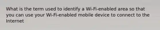 What is the term used to identify a Wi-Fi-enabled area so that you can use your Wi-Fi-enabled mobile device to connect to the Internet