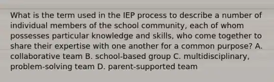 What is the term used in the IEP process to describe a number of individual members of the school community, each of whom possesses particular knowledge and skills, who come together to share their expertise with one another for a common purpose? A. collaborative team B. school-based group C. multidisciplinary, problem-solving team D. parent-supported team