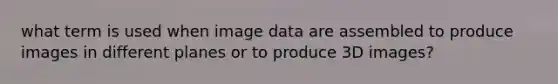 what term is used when image data are assembled to produce images in different planes or to produce 3D images?