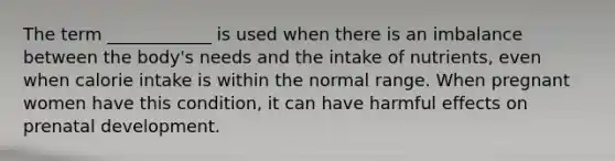 The term ____________ is used when there is an imbalance between the body's needs and the intake of nutrients, even when calorie intake is within the normal range. When pregnant women have this condition, it can have harmful effects on prenatal development.