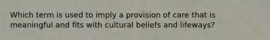 Which term is used to imply a provision of care that is meaningful and fits with cultural beliefs and lifeways?