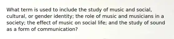 What term is used to include the study of music and social, cultural, or gender identity; the role of music and musicians in a society; the effect of music on social life; and the study of sound as a form of communication?