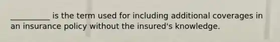 __________ is the term used for including additional coverages in an insurance policy without the insured's knowledge.