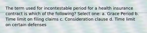 The term used for incontestable period for a health insurance contract is which of the following? Select one: a. Grace Period b. Time limit on filing claims c. Consideration clause d. Time limit on certain defenses