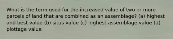 What is the term used for the increased value of two or more parcels of land that are combined as an assemblage? (a) highest and best value (b) situs value (c) highest assemblage value (d) plottage value