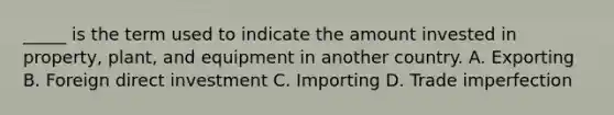 _____ is the term used to indicate the amount invested in property, plant, and equipment in another country. A. Exporting B. Foreign direct investment C. Importing D. Trade imperfection