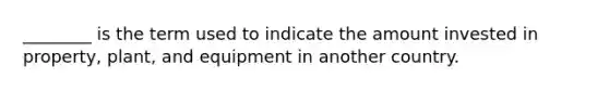 ________ is the term used to indicate the amount invested in property, plant, and equipment in another country.