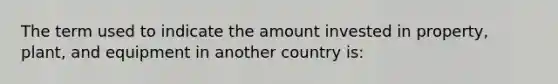 The term used to indicate the amount invested in property, plant, and equipment in another country is: