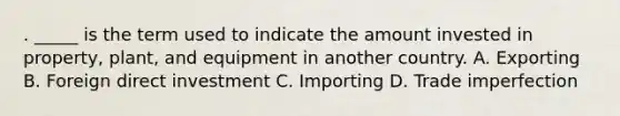 . _____ is the term used to indicate the amount invested in property, plant, and equipment in another country. A. Exporting B. Foreign direct investment C. Importing D. Trade imperfection