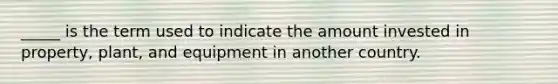 _____ is the term used to indicate the amount invested in property, plant, and equipment in another country.