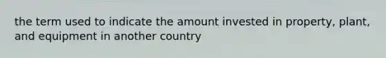 the term used to indicate the amount invested in property, plant, and equipment in another country