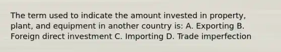 The term used to indicate the amount invested in property, plant, and equipment in another country is: A. Exporting B. Foreign direct investment C. Importing D. Trade imperfection