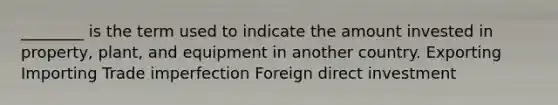 ________ is the term used to indicate the amount invested in property, plant, and equipment in another country. Exporting Importing Trade imperfection Foreign direct investment