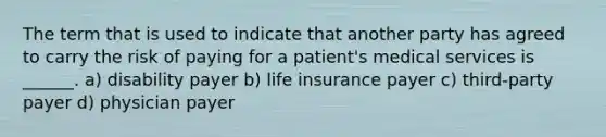 The term that is used to indicate that another party has agreed to carry the risk of paying for a patient's medical services is ______. a) disability payer b) life insurance payer c) third-party payer d) physician payer