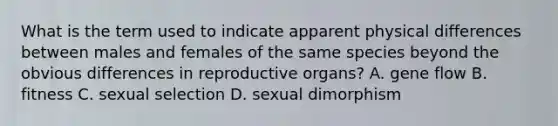 What is the term used to indicate apparent physical differences between males and females of the same species beyond the obvious differences in reproductive organs? A. gene flow B. fitness C. sexual selection D. sexual dimorphism