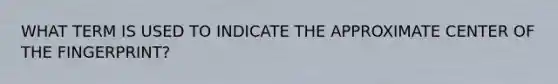 WHAT TERM IS USED TO INDICATE THE APPROXIMATE CENTER OF THE FINGERPRINT?