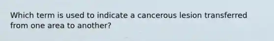 Which term is used to indicate a cancerous lesion transferred from one area to another?