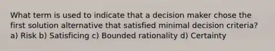 What term is used to indicate that a decision maker chose the first solution alternative that satisfied minimal decision criteria? a) Risk b) Satisficing c) Bounded rationality d) Certainty