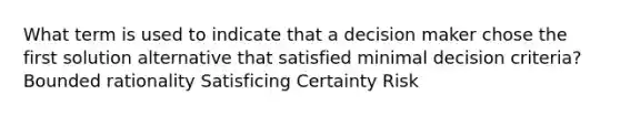 What term is used to indicate that a decision maker chose the first solution alternative that satisfied minimal decision criteria? Bounded rationality Satisficing Certainty Risk