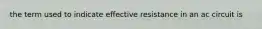 the term used to indicate effective resistance in an ac circuit is