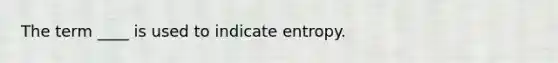 The term ____ is used to indicate entropy.