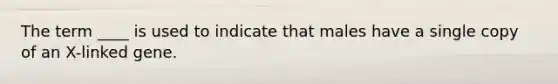 The term ____ is used to indicate that males have a single copy of an X-linked gene.