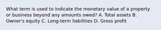 What term is used to indicate the monetary value of a property or business beyond any amounts owed? A. Total assets B. Owner's equity C. Long-term liabilities D. Gross profit