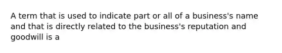 A term that is used to indicate part or all of a business's name and that is directly related to the business's reputation and goodwill is a