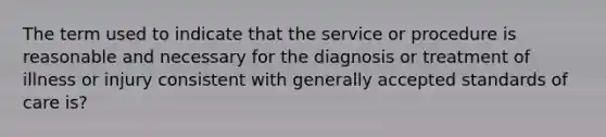 The term used to indicate that the service or procedure is reasonable and necessary for the diagnosis or treatment of illness or injury consistent with generally accepted standards of care is?