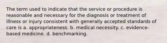 The term used to indicate that the service or procedure is reasonable and necessary for the diagnosis or treatment of illness or injury consistent with generally accepted standards of care is a. appropriateness. b. medical necessity. c. evidence-based medicine. d. benchmarking.