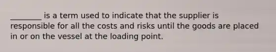 ________ is a term used to indicate that the supplier is responsible for all the costs and risks until the goods are placed in or on the vessel at the loading point.