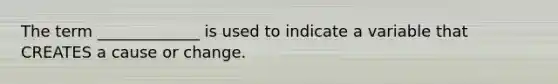 The term _____________ is used to indicate a variable that CREATES a cause or change.