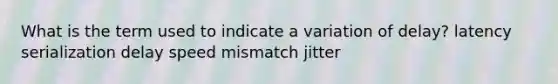 What is the term used to indicate a variation of delay? latency serialization delay speed mismatch jitter