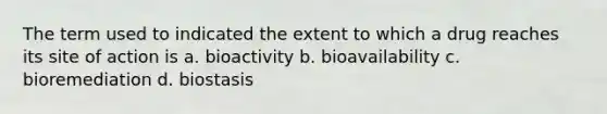 The term used to indicated the extent to which a drug reaches its site of action is a. bioactivity b. bioavailability c. bioremediation d. biostasis