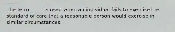 The term _____ is used when an individual fails to exercise the standard of care that a reasonable person would exercise in similar circumstances.