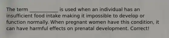 The term ____________ is used when an individual has an insufficient food intake making it impossible to develop or function normally. When pregnant women have this condition, it can have harmful effects on prenatal development. Correct!